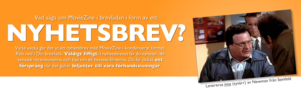 Vad sägs om MovieZine i brevlådan i form av ett nyhetsbrev? Varje vecka går det ut ett nyhetsbrev med MovieZine i kondenserat format. Rätt ned i Din brevlåda. Väldigt fiffigt. I nyhetsbrevet får du nyheter, de senaste recensionerna och tipsa om de hetaste filmerna. Du får också ett försprång när det gäller biljetter till våra förhandsvisningar.